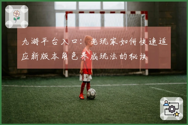 九游平台入口：老玩家如何快速适应新版本角色养成玩法的秘诀