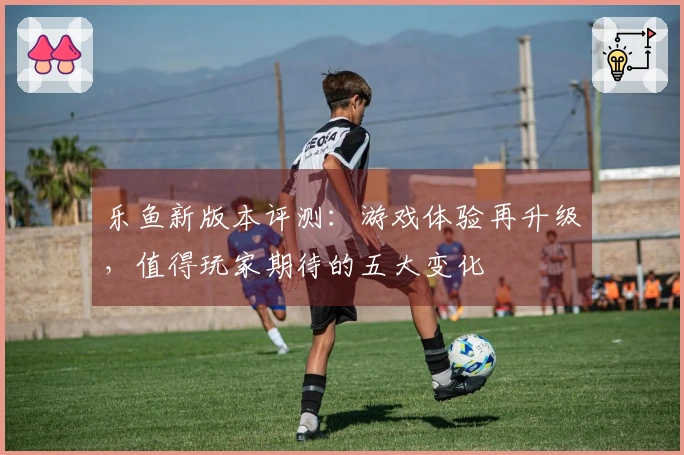 乐鱼新版本评测：游戏体验再升级，值得玩家期待的五大变化