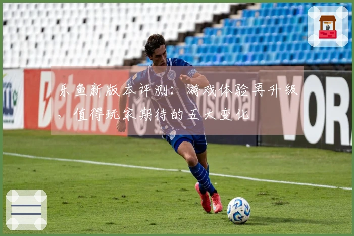 乐鱼新版本评测：游戏体验再升级，值得玩家期待的五大变化